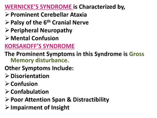 WERNICKE’S SYNDROME is Characterized by,
Prominent Cerebellar Ataxia
Palsy of the 6th Cranial Nerve
Peripheral Neuropathy
Mental Confusion
KORSAKOFF’S SYNDROME
The Prominent Symptoms in this Syndrome is Gross
Memory disturbance.
Other Symptoms Include:
Disorientation
Confusion
Confabulation
Poor Attention Span & Distractibility
Impairment of Insight
 