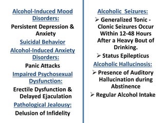 Alcohol-Induced Mood
Disorders:
Persistent Depression &
Anxiety
Suicidal Behavior
Alcohol-Induced Anxiety
Disorders:
Panic Attacks
Impaired Psychosexual
Dysfunction:
Erectile Dysfunction &
Delayed Ejaculation
Pathological Jealousy:
Delusion of Infidelity
Alcoholic Seizures:
 Generalized Tonic -
Clonic Seizures Occur
Within 12-48 Hours
After a Heavy Bout of
Drinking.
 Status Epilepticus
Alcoholic Hallucinosis:
 Presence of Auditory
Hallucination during
Abstinence
 Regular Alcohol Intake
 