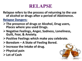 RELAPSE
Relapse refers to the process of returning to the use
of alcohol or drugs after a period of Abstinence.
Relapse Dangers:
The presence of drugs or Alcohol, Drug users,
Places where you used Drugs.
Negative Feelings, Anger, Sadness, Loneliness,
Guilt, Fear, & Anxiety.
Positive Feelings which make you celebrate.
Boredom – A State of Feeling Bored.
Increase the Intake of drug.
Physical pain
Lot of Cash
 