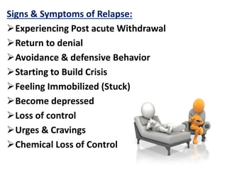 Signs & Symptoms of Relapse:
Experiencing Post acute Withdrawal
Return to denial
Avoidance & defensive Behavior
Starting to Build Crisis
Feeling Immobilized (Stuck)
Become depressed
Loss of control
Urges & Cravings
Chemical Loss of Control
 