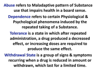 Abuse refers to Maladaptive pattern of Substance
use that impairs health in a board sense.
Dependence refers to certain Physiological &
Psychological phenomena induced by the
repeated taking of a Substance.
Tolerance is a state in which after repeated
administration, a drug produced a decreased
effect, or increasing doses are required to
produce the same effect.
Withdrawal State is a group of signs & symptoms
recurring when a drug is reduced in amount or
withdrawn, which last for a limited time.
 