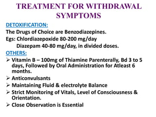 TREATMENT FOR WITHDRAWAL
SYMPTOMS
DETOXIFICATION:
The Drugs of Choice are Benzodiazepines.
Egs: Chlordiazepoxide 80-200 mg/day
Diazepam 40-80 mg/day, in divided doses.
OTHERS:
 Vitamin B – 100mg of Thiamine Parenterally, Bd 3 to 5
days, Followed by Oral Administration for Atleast 6
months.
 Anticonvulsants
 Maintaining Fluid & electrolyte Balance
 Strict Monitoring of Vitals, Level of Consciousness &
Orientation.
 Close Observation is Essential
 