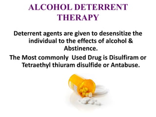 ALCOHOL DETERRENT
THERAPY
Deterrent agents are given to desensitize the
individual to the effects of alcohol &
Abstinence.
The Most commonly Used Drug is Disulfiram or
Tetraethyl thiuram disulfide or Antabuse.
 