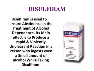 DISULFIRAM
Disulfiram is used to
ensure Abstinence in the
Treatment of Alcohol
Dependence. Its Main
effect is to Produce a
rapid & Violently
Unpleasant Reaction in a
Person who ingests even
a Small amount of
alcohol While Taking
Disulfiram.
 