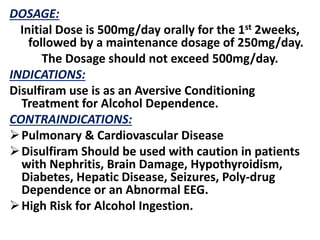DOSAGE:
Initial Dose is 500mg/day orally for the 1st 2weeks,
followed by a maintenance dosage of 250mg/day.
The Dosage should not exceed 500mg/day.
INDICATIONS:
Disulfiram use is as an Aversive Conditioning
Treatment for Alcohol Dependence.
CONTRAINDICATIONS:
Pulmonary & Cardiovascular Disease
Disulfiram Should be used with caution in patients
with Nephritis, Brain Damage, Hypothyroidism,
Diabetes, Hepatic Disease, Seizures, Poly-drug
Dependence or an Abnormal EEG.
High Risk for Alcohol Ingestion.
 