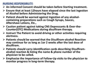 NURSING RESPONSIBILITY:
 An informed Consent should be taken before Starting treatment.
 Ensure that at least 12hours have elapsed since the last ingestion
of Alcohol before Administering the Drug.
 Patient should be warned against Ingestion of any alcohol-
containing preparations such as Cough Syrups, Sauces,
Aftershave Lotions, Etc.,
 Caution patient against taking CNS Depressants & Over-the-
Counter(OTC) Medications during disulfiram therapy.
 Instruct The Patient to avoid driving or other activities requiring
alertness.
 Patients should be warned that the Disulfiram-alcohol Reaction
may continue for as long as 1or 2 weeks after the last dose of
disulfiram.
 Patients should carry identification cards describing Disulfiram-
alcohol reaction & listing the name & phone number of the
physician to be called.
 Emphasize the Importance of Follow-Up visits to the physician to
monitor progress in long-term therapy.
 