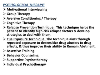 PSYCHOLOGICAL THERAPY:
 Motivational Interviewing
 Group Therapy
 Aversive Conditioning / Therapy
 Cognitive Therapy
 Relapse Prevention Technique: This technique helps the
patient to identify high-risk relapse factors & develop
strategies to deal with them.
 Cue Exposure Technique: The technique aims through
repeated exposure to desensitize drug abusers to drug
effects, & thus improve their ability to Remain Abstinent.
 Assertive Training
 Behavior Counseling
 Supportive Psychotherapy
 Individual Psychotherapy
 