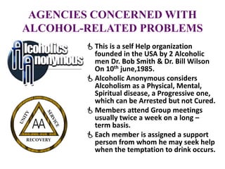 AGENCIES CONCERNED WITH
ALCOHOL-RELATED PROBLEMS
This is a self Help organization
founded in the USA by 2 Alcoholic
men Dr. Bob Smith & Dr. Bill Wilson
On 10th june,1985.
Alcoholic Anonymous considers
Alcoholism as a Physical, Mental,
Spiritual disease, a Progressive one,
which can be Arrested but not Cured.
Members attend Group meetings
usually twice a week on a long –
term basis.
Each member is assigned a support
person from whom he may seek help
when the temptation to drink occurs.
 