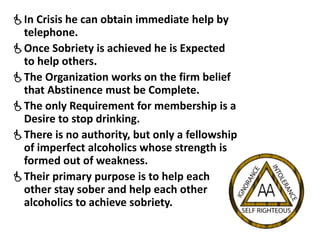 In Crisis he can obtain immediate help by
telephone.
Once Sobriety is achieved he is Expected
to help others.
The Organization works on the firm belief
that Abstinence must be Complete.
The only Requirement for membership is a
Desire to stop drinking.
There is no authority, but only a fellowship
of imperfect alcoholics whose strength is
formed out of weakness.
Their primary purpose is to help each
other stay sober and help each other
alcoholics to achieve sobriety.
 