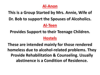 Al-Anon
This is a Group Started by Mrs. Annie, Wife of
Dr. Bob to support the Spouses of Alcoholics.
Al-Teen
Provides Support to their Teenage Children.
Hostels
These are intended mainly for those rendered
homeless due to alcohol-related problems. They
Provide Rehabilitation & Counseling. Usually
abstinence is a Condition of Residence.
 
