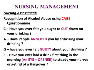 NURSING MANAGEMENT
Nursing Assessment:
Recognition of Alcohol Abuse using CAGE
Questionnaire
C – Have you ever felt you ought to CUT down on
your drinking ?
A – Have People ANNOYED you by criticizing your
drinking ?
G – have you ever felt GUILTY about your drinking ?
E – Have you ever had a drink first thing in the
morning (An EYE – OPENER) to steady your nerves
or get rid of a Hangover ?
 