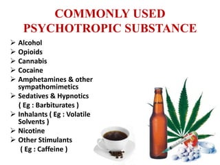 COMMONLY USED
PSYCHOTROPIC SUBSTANCE
 Alcohol
 Opioids
 Cannabis
 Cocaine
 Amphetamines & other
sympathomimetics
 Sedatives & Hypnotics
( Eg : Barbiturates )
 Inhalants ( Eg : Volatile
Solvents )
 Nicotine
 Other Stimulants
( Eg : Caffeine )
 