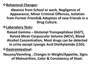 Behavioral Changes:
Absence from School or work, Negligence of
Appearance, Minor Criminal Offences, Isolation
from Former Friends& Adoption of new Friends in a
Drug Culture.
Laboratory Tests:
Raised Gamma – Glutamyl Transpeptidase (GGT),
Raised Mean Corpuscular Volume (MCV), Blood
Alcohol Concentration, Most drugs can be detected
in urine except Lysergic Acid Diethylamide (LSD).
Gastrointestinal:
Nausea/Vomiting , Changes in Weight/Appetite, Signs
of Malnutrition, Color & Consistency of Stool.
 