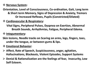  Nervous System:
Orientation, Level of Consciousness, Co-ordination, Gait, Long term
& Short term Memory, Signs of Depression & Anxiety, Tremors
Or Increased Reflexes, Pupils (Constricted/Dilated)
 Cardiovascular & Respiratory:
Vital Signs, Peripheral Pulses, Dyspnea on Exertion, Abnormal
Breath Sounds, Arrhythmias, Fatigue, Peripheral Edema.
 Integumentary:
Skin lesions, Needle tracks on Scaring on arms, legs, fingers, toes,
under the tongue, or between gums & lips.
 Emotional Behavior:
 Affect, Rate of Speech, Suspiciousness, anger, agitation,
Hallucinations, Blackouts, Violent Episodes, Support Systems
 Denial & Rationalization are the feelings of fear, Insecurity, Low
Self Esteem.
 
