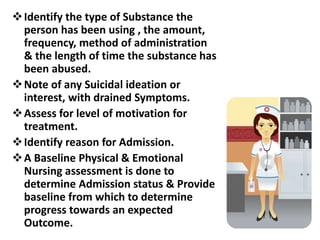 Identify the type of Substance the
person has been using , the amount,
frequency, method of administration
& the length of time the substance has
been abused.
Note of any Suicidal ideation or
interest, with drained Symptoms.
Assess for level of motivation for
treatment.
Identify reason for Admission.
A Baseline Physical & Emotional
Nursing assessment is done to
determine Admission status & Provide
baseline from which to determine
progress towards an expected
Outcome.
 