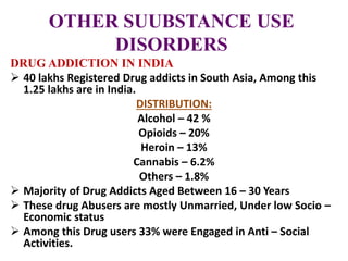 OTHER SUUBSTANCE USE
DISORDERS
DRUG ADDICTION IN INDIA
 40 lakhs Registered Drug addicts in South Asia, Among this
1.25 lakhs are in India.
DISTRIBUTION:
Alcohol – 42 %
Opioids – 20%
Heroin – 13%
Cannabis – 6.2%
Others – 1.8%
 Majority of Drug Addicts Aged Between 16 – 30 Years
 These drug Abusers are mostly Unmarried, Under low Socio –
Economic status
 Among this Drug users 33% were Engaged in Anti – Social
Activities.
 