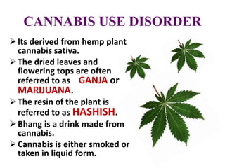 CANNABIS USE DISORDER
Its derived from hemp plant
cannabis sativa.
The dried leaves and
flowering tops are often
referred to as GANJA or
MARIJUANA.
The resin of the plant is
referred to as HASHISH.
Bhang is a drink made from
cannabis.
Cannabis is either smoked or
taken in liquid form.
 