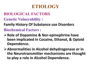 ETIOLOGY
BIOLOGICAL FACTORS
Genetic Vulnerability :
Family History Of Substance use Disorders
Biochemical Factors :
Role of Dopamine & Nor-epinephrine have
been implicated in Cocaine, Ethanol, & Opioid
Dependence.
Abnormalities in Alcohol dehydrogenase or in
the Neurotransmitter mechanisms are thought
to play a role in Alcohol Dependence.
 