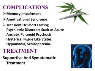 COMPLICATIONS
Memory Impairment
Amotivational Syndrome
Transient Or Short Lasting
Psychiatric Disorders Such as Acute
Anxiety, Paranoid Psychosis,
Hysterical Fugue Like States,
Hypomania, Schizophrenia.
TREATMENT
Supportive And Symptomatic
Treatment
 