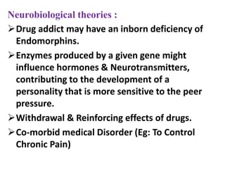 Neurobiological theories :
Drug addict may have an inborn deficiency of
Endomorphins.
Enzymes produced by a given gene might
influence hormones & Neurotransmitters,
contributing to the development of a
personality that is more sensitive to the peer
pressure.
Withdrawal & Reinforcing effects of drugs.
Co-morbid medical Disorder (Eg: To Control
Chronic Pain)
 