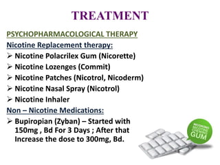 TREATMENT
PSYCHOPHARMACOLOGICAL THERAPY
Nicotine Replacement therapy:
 Nicotine Polacrilex Gum (Nicorette)
 Nicotine Lozenges (Commit)
 Nicotine Patches (Nicotrol, Nicoderm)
 Nicotine Nasal Spray (Nicotrol)
 Nicotine Inhaler
Non – Nicotine Medications:
 Bupiropian (Zyban) – Started with
150mg , Bd For 3 Days ; After that
Increase the dose to 300mg, Bd.
 