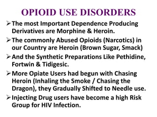 OPIOID USE DISORDERS
The most Important Dependence Producing
Derivatives are Morphine & Heroin.
The commonly Abused Opioids (Narcotics) in
our Country are Heroin (Brown Sugar, Smack)
And the Synthetic Preparations Like Pethidine,
Fortwin & Tidigesic.
More Opiate Users had begun with Chasing
Heroin (Inhaling the Smoke / Chasing the
Dragon), they Gradually Shifted to Needle use.
Injecting Drug users have become a high Risk
Group for HIV Infection.
 
