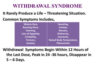 WITHDRAWAL SYNDROME
It Rarely Produce a Life – Threatening Situation.
Common Symptoms Includes,
Withdrawal Symptoms Begin Within 12 Hours of
the Last Dose, Peak in 24 -36 hours, Disappear in
5 – 6 Days.
Watery Eyes,
Running Nose,
Yawning,
Loss of Appetite,
Irritability,
Tremors,
Anxiety.
Sweating,
Cramps,
Nausea,
Diahorrea,
Insomnia,
Raised Body Temperature,
Piloerection
 