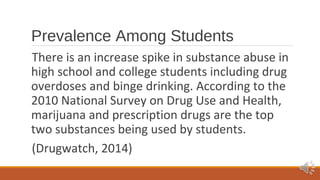 Prevalence Among Students 
There is an increase spike in substance abuse in 
high school and college students including drug 
overdoses and binge drinking. According to the 
2010 National Survey on Drug Use and Health, 
marijuana and prescription drugs are the top 
two substances being used by students. 
(Drugwatch, 2014) 
 