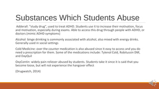 Substances Which Students Abuse 
Adderall: “study drug”, used to treat ADHD. Students use it to increase their motivation, focus 
and motivation, especially during exams. Able to access this drug through people with ADHD, or 
doctors (mimic ADHD symptoms) 
Alcohol: binge drinking is commonly associated with alcohol, also mixed with energy drinks. 
Generally used in social settings 
Cold Medicine: over the counter medication is also abused since it easy to access and you do 
need a prescription for them. Some of the medications include: Tylenol Cold, Robitussin DM, 
and DayQuil 
OxyContin: widely pain reliever abused by students. Students take it since it is said that you 
become loose, but will not experience the hangover effect 
(Drugwatch, 2014) 
 