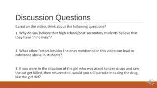 Discussion Questions 
Based on the video, think about the following questions? 
1. Why do you believe that high school/post-secondary students believe that 
they have “nine lives”? 
2. What other factors besides the ones mentioned in this video can lead to 
substance abuse in students? 
3. If you were in the situation of the girl who was asked to take drugs and saw 
the cat get killed, then resurrected, would you still partake in taking the drug, 
like the girl did? 
 