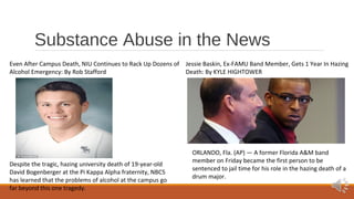 Substance Abuse in the News 
Even After Campus Death, NIU Continues to Rack Up Dozens of 
Alcohol Emergency: By Rob Stafford 
Jessie Baskin, Ex-FAMU Band Member, Gets 1 Year In Hazing 
Death: By KYLE HIGHTOWER 
ORLANDO, Fla. (AP) — A former Florida A&M band 
member on Friday became the first person to be 
sentenced to jail time for his role in the hazing death of a 
drum major. 
Despite the tragic, hazing university death of 19-year-old 
David Bogenberger at the Pi Kappa Alpha fraternity, NBC5 
has learned that the problems of alcohol at the campus go 
far beyond this one tragedy. 
 