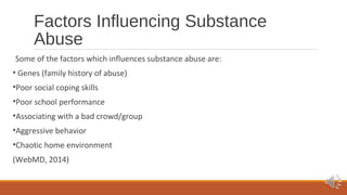 Factors Influencing Substance 
Abuse 
Some of the factors which influences substance abuse are: 
• Genes (family history of abuse) 
•Poor social coping skills 
•Poor school performance 
•Associating with a bad crowd/group 
•Aggressive behavior 
•Chaotic home environment 
(WebMD, 2014) 
 