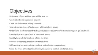 Objectives 
By the end of this webinar, you will be able to: 
• Understand what substance abuse is 
•Know the prevalence among students 
• Learn the main types of substances which students abuse 
•Understand the factors contributing to substance abuse/ why individuals may not get treatment 
•Identify signs and symptoms of substance abuse 
•Identify how substance abuse affects the brain 
• Identify the consequences of substance abuse 
•Differentiate between substance abuse and substance dependence 
•Know the types of medical treatments/resources to combat substance abuse 
 