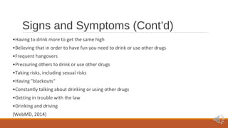 Signs and Symptoms (Cont’d) 
•Having to drink more to get the same high 
•Believing that in order to have fun you need to drink or use other drugs 
•Frequent hangovers 
•Pressuring others to drink or use other drugs 
•Taking risks, including sexual risks 
•Having "blackouts“ 
•Constantly talking about drinking or using other drugs 
•Getting in trouble with the law 
•Drinking and driving 
(WebMD, 2014) 
 