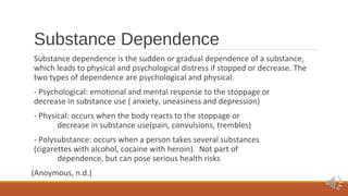 Substance Dependence 
Substance dependence is the sudden or gradual dependence of a substance, 
which leads to physical and psychological distress if stopped or decrease. The 
two types of dependence are psychological and physical. 
- Psychological: emotional and mental response to the stoppage or 
decrease in substance use ( anxiety, uneasiness and depression) 
- Physical: occurs when the body reacts to the stoppage or 
decrease in substance use(pain, convulsions, trembles) 
- Polysubstance: occurs when a person takes several substances 
(cigarettes with alcohol, cocaine with heroin). Not part of 
dependence, but can pose serious health risks 
(Anoymous, n.d.) 
 