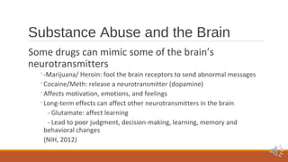 Substance Abuse and the Brain 
Some drugs can mimic some of the brain’s 
neurotransmitters 
◦-Marijuana/ Heroin: fool the brain receptors to send abnormal messages 
◦Cocaine/Meth: release a neurotransmitter (dopamine) 
◦Affects motivation, emotions, and feelings 
◦Long-term effects can affect other neurotransmitters in the brain 
- Glutamate: affect learning 
- Lead to poor judgment, decision-making, learning, memory and 
behavioral changes 
(NIH, 2012) 
 