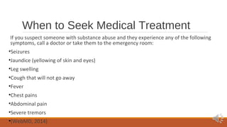 When to Seek Medical Treatment 
If you suspect someone with substance abuse and they experience any of the following 
symptoms, call a doctor or take them to the emergency room: 
•Seizures 
•Jaundice (yellowing of skin and eyes) 
•Leg swelling 
•Cough that will not go away 
•Fever 
•Chest pains 
•Abdominal pain 
•Severe tremors 
•(WebMD, 2014) 
 