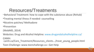 Resources/Treatments 
• Behavioral Treatment: how to cope with the substance abuse (Rehab) 
•Treating mental illness if needed- counselling 
•Nicotine patches/ Methadone 
•Prevention 
(WebMD, 2014) 
Websites: Drug and Alcohol Helpline: www.drugandalcoholhelpline.ca/ 
CAMH: 
camh.ca/Care_Treatment/Resources_clients.../treat_young_people.html 
Teen Challenge: www.teenchallenge.ca › Get Help 
 