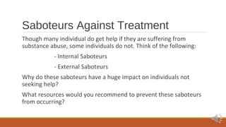Saboteurs Against Treatment 
Though many individual do get help if they are suffering from 
substance abuse, some individuals do not. Think of the following: 
- Internal Saboteurs 
- External Saboteurs 
Why do these saboteurs have a huge impact on individuals not 
seeking help? 
What resources would you recommend to prevent these saboteurs 
from occurring? 
 