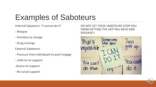 Examples of Saboteurs 
Internal Saboteurs: “I cannot do it” 
- Relapse 
- Pointless to change 
- Drug cravings 
External Saboteurs 
- Pressure from individuals to quit/ engage 
- Little to no support 
-Access to support 
- No social support 
DO NOT LET THESE SABOTEURS STOP YOU 
FROM GETTING THE HEP YOU NEED AND 
DESERVE!! 
 