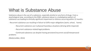 What is Substance Abuse 
Substance abuse is the use of a substance, especially alcohol or any form of drugs. From a 
psychological view, according to the DSM, substance abuse is a maladaptive pattern of 
substance use leading to clinically significant impairment or distress occurring within 12 months: 
- Recurrent substance use resulting in failure to fulfils major obligations (work, school, home) 
- Recurrent substance use in physical hazardous situations (driving while impaired) 
- Recurrent substance-related legal problems 
- Continued substance use despite having persistent/recurrent social/interpersonal 
problems 
(MedicineNet, 2014) 
 