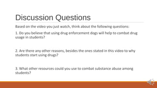 Discussion Questions 
Based on the video you just watch, think about the following questions: 
1. Do you believe that using drug enforcement dogs will help to combat drug 
usage in students? 
2. Are there any other reasons, besides the ones stated in this video to why 
students start using drugs? 
3. What other resources could you use to combat substance abuse among 
students? 
 