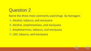 Question 2 
Name the three most commonly used drugs by teenagers 
A. Alcohol, tobacco, and marijuana 
B. Alcohol, amphetamines, and marijuana 
C. Amphetamines, tobacco, and marijuana 
D. LSD, tobacco, and marijuana 
 