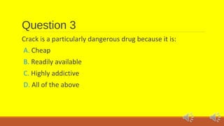 Question 3 
Crack is a particularly dangerous drug because it is: 
A. Cheap 
B. Readily available 
C. Highly addictive 
D. All of the above 
 