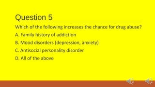 Question 5 
Which of the following increases the chance for drug abuse? 
A. Family history of addiction 
B. Mood disorders (depression, anxiety) 
C. Antisocial personality disorder 
D. All of the above 
 