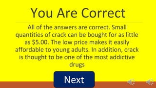 You Are Correct 
All of the answers are correct. Small 
quantities of crack can be bought for as little 
as $5.00. The low price makes it easily 
affordable to young adults. In addition, crack 
is thought to be one of the most addictive 
drugs 
 