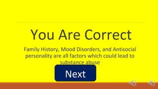 You Are Correct 
Family History, Mood Disorders, and Antisocial 
personality are all factors which could lead to 
substance abuse 
Next 
 