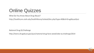 Online Quizzes 
What Do You Know About Drug Abuse? 
http://healthcare.utah.edu/healthlibrary/related/doc.php?type=40&id=DrugAbuseQuiz 
National Drug IQ Challenge 
http://teens.drugabuse.gov/quiz/national-drug-facts-week/take-iq-challenge/2014 
 
