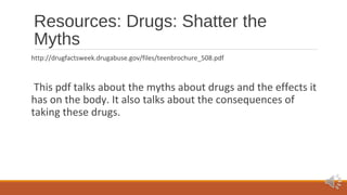 Resources: Drugs: Shatter the 
Myths 
http://drugfactsweek.drugabuse.gov/files/teenbrochure_508.pdf 
This pdf talks about the myths about drugs and the effects it 
has on the body. It also talks about the consequences of 
taking these drugs. 
 