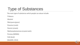 Type of Substances 
The main type of substances which people can abuse include: 
•Tobacco 
•Alcohol 
•Marijuana (grass) 
•Cocaine (crack) 
•Heroin (smack) 
•Methamphetamines (crystal meth) 
•Ecstasy (MDMA) 
•LSD (Acid) 
(WebMD, 2014) 
 